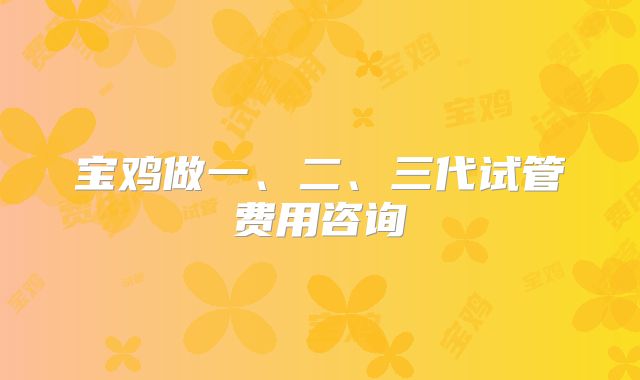 宝鸡做一、二、三代试管费用咨询