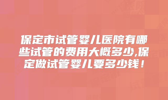 保定市试管婴儿医院有哪些试管的费用大概多少,保定做试管婴儿要多少钱！