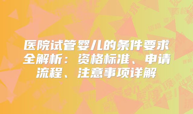 医院试管婴儿的条件要求全解析:资格标准、申请流程、注意事项详解