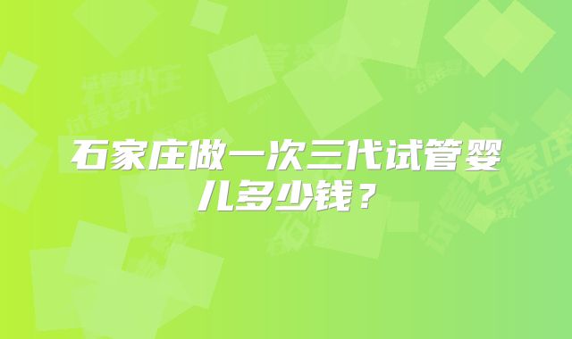 石家庄做一次三代试管婴儿多少钱？