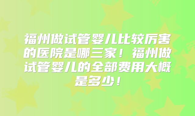 福州做试管婴儿比较厉害的医院是哪三家！福州做试管婴儿的全部费用大概是多少！