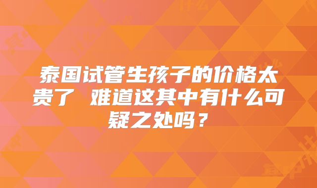 泰国试管生孩子的价格太贵了 难道这其中有什么可疑之处吗？