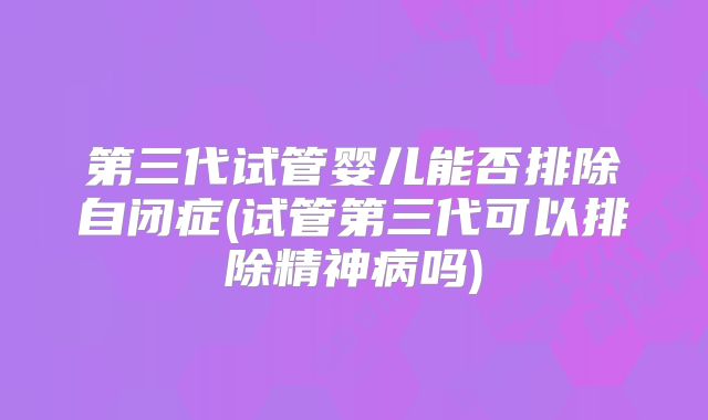 第三代试管婴儿能否排除自闭症(试管第三代可以排除精神病吗)