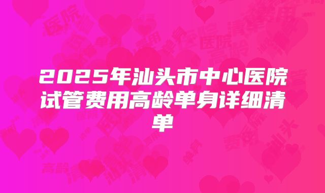2025年汕头市中心医院试管费用高龄单身详细清单