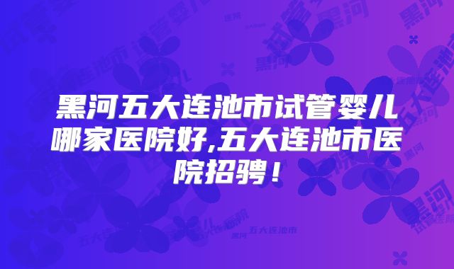 黑河五大连池市试管婴儿哪家医院好,五大连池市医院招骋！
