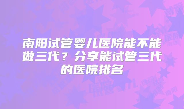 南阳试管婴儿医院能不能做三代？分享能试管三代的医院排名