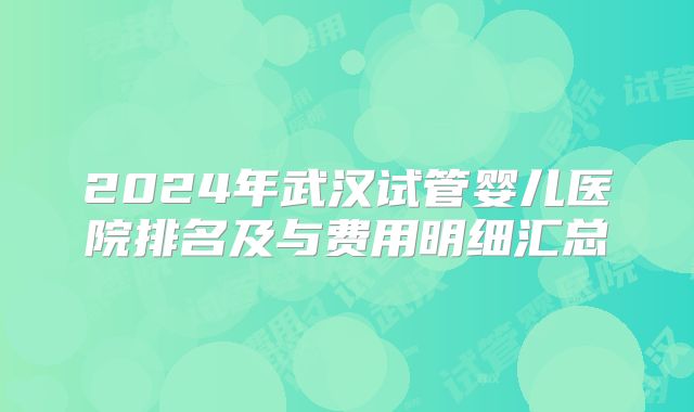 2024年武汉试管婴儿医院排名及与费用明细汇总