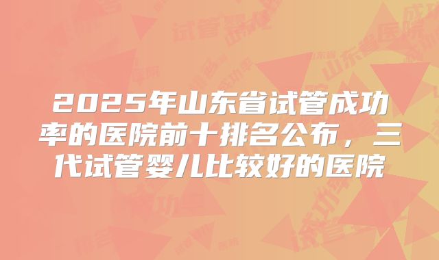 2025年山东省试管成功率的医院前十排名公布,三代试管婴儿比较好的医院