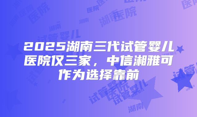 2025湖南三代试管婴儿医院仅三家，中信湘雅可作为选择靠前