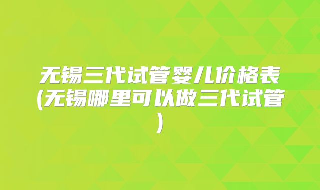 无锡三代试管婴儿价格表(无锡哪里可以做三代试管)