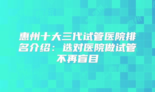 惠州十大三代试管医院排名介绍：选对医院做试管不再盲目