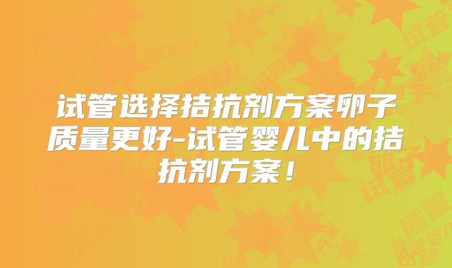 试管选择拮抗剂方案卵子质量更好-试管婴儿中的拮抗剂方案！