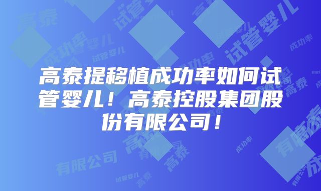 高泰提移植成功率如何试管婴儿！高泰控股集团股份有限公司！