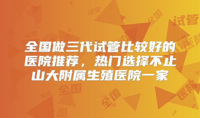 全国做三代试管比较好的医院推荐，热门选择不止山大附属生殖医院一家
