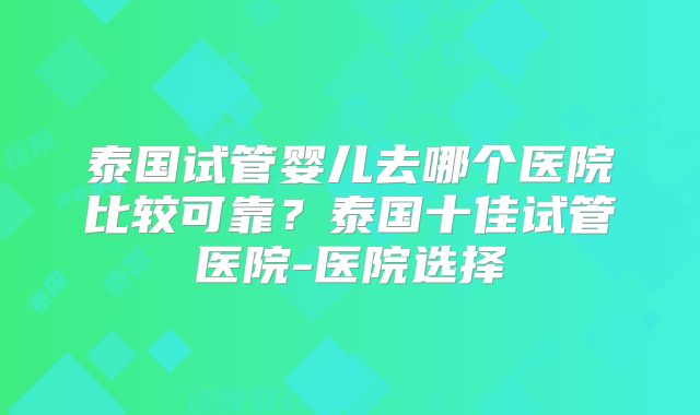 泰国试管婴儿去哪个医院比较可靠?泰国十佳试管医院-医院选择