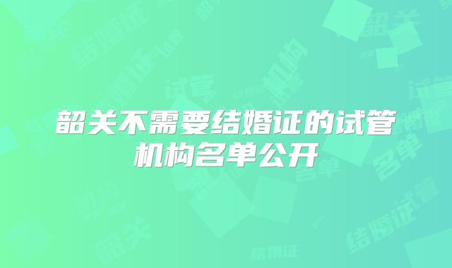 韶关不需要结婚证的试管机构名单公开