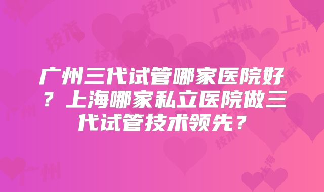 广州三代试管哪家医院好?上海哪家私立医院做三代试管技术领先?