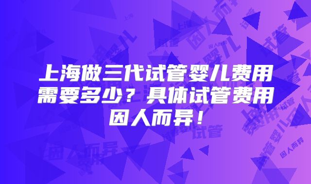 上海做三代试管婴儿费用需要多少？具体试管费用因人而异！