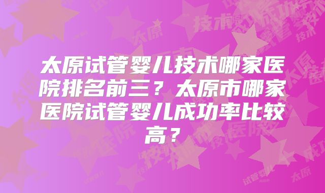 太原试管婴儿技术哪家医院排名前三？太原市哪家医院试管婴儿成功率比较高？