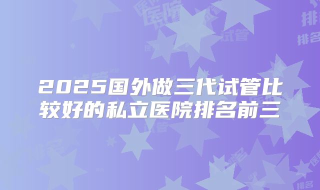 2025国外做三代试管比较好的私立医院排名前三