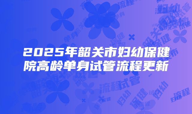 2025年韶关市妇幼保健院高龄单身试管流程更新