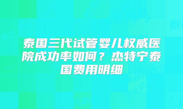 泰国三代试管婴儿权威医院成功率如何？杰特宁泰国费用明细