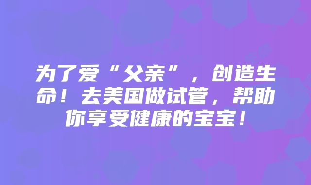 为了爱“父亲”，创造生命！去美国做试管，帮助你享受健康的宝宝！