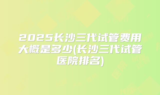 2025长沙三代试管费用大概是多少(长沙三代试管医院排名)