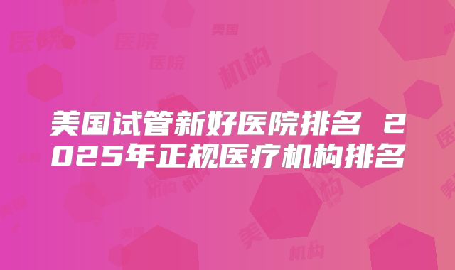美国试管新好医院排名 2025年正规医疗机构排名