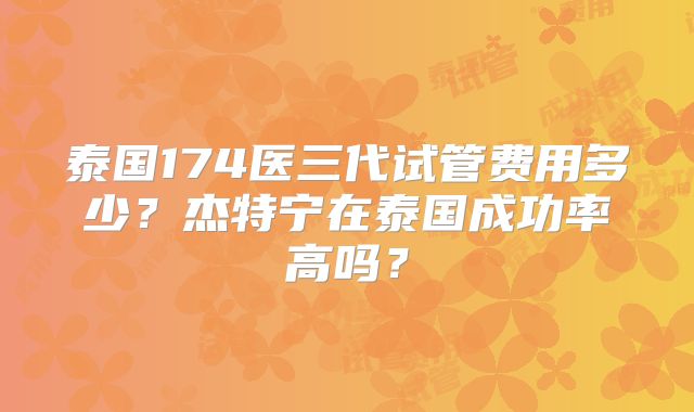 泰国174医三代试管费用多少？杰特宁在泰国成功率高吗？