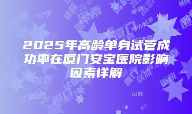 2025年高龄单身试管成功率在厦门安宝医院影响因素详解