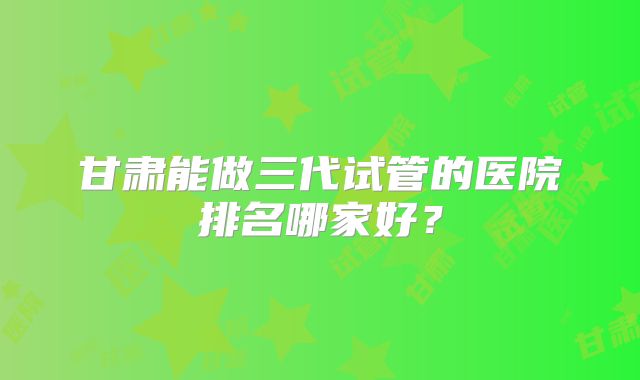 甘肃能做三代试管的医院排名哪家好？