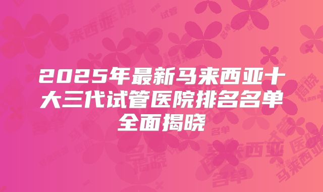 2025年最新马来西亚十大三代试管医院排名名单全面揭晓