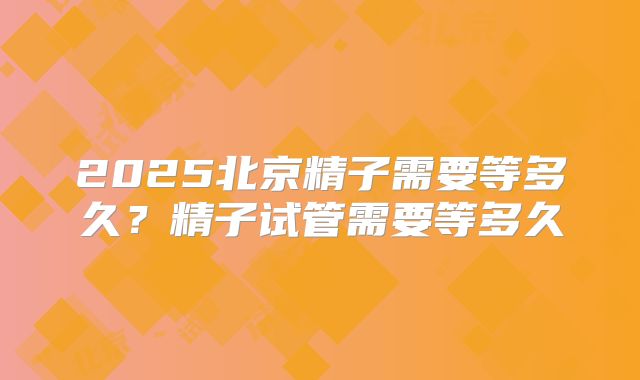 2025北京精子需要等多久？精子试管需要等多久