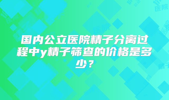 国内公立医院精子分离过程中y精子筛查的价格是多少？
