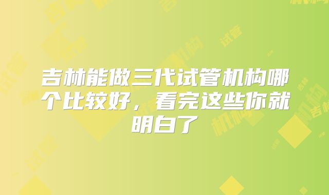 吉林能做三代试管机构哪个比较好，看完这些你就明白了