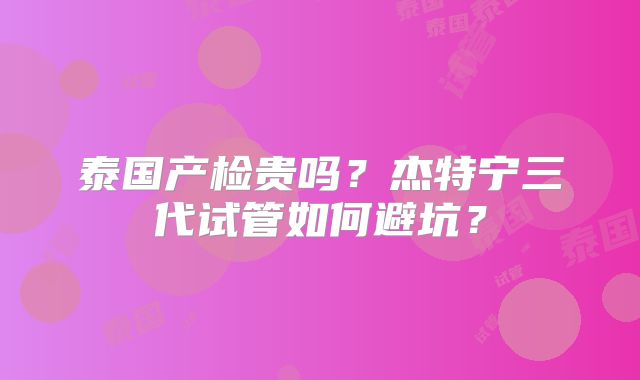 泰国产检贵吗?杰特宁三代试管如何避坑?