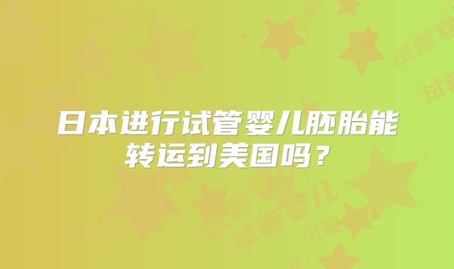日本进行试管婴儿胚胎能转运到美国吗?