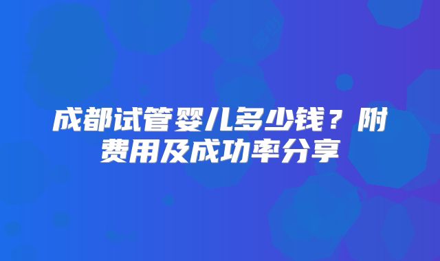 成都试管婴儿多少钱？附费用及成功率分享