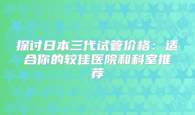 探讨日本三代试管价格：适合你的较佳医院和科室推荐