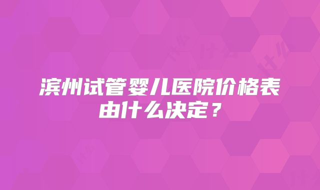 滨州试管婴儿医院价格表由什么决定？