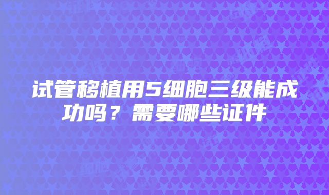 试管移植用5细胞三级能成功吗？需要哪些证件