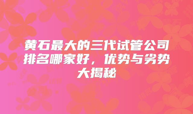 黄石最大的三代试管公司排名哪家好，优势与劣势大揭秘