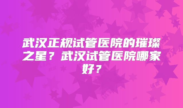 武汉正规试管医院的璀璨之星？武汉试管医院哪家好？