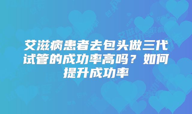 艾滋病患者去包头做三代试管的成功率高吗？如何提升成功率