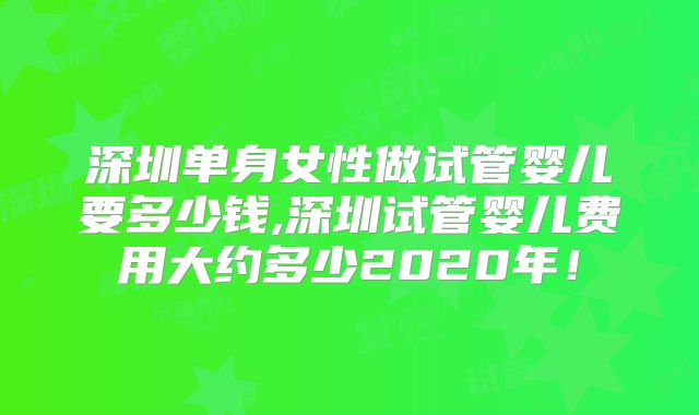 深圳单身女性做试管婴儿要多少钱,深圳试管婴儿费用大约多少2020年！