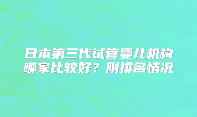 日本第三代试管婴儿机构哪家比较好?附排名情况