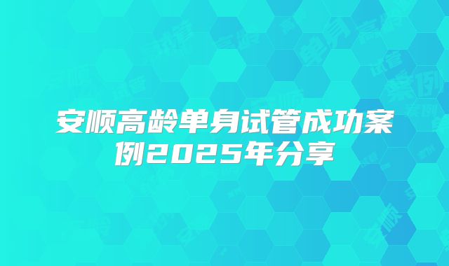安顺高龄单身试管成功案例2025年分享