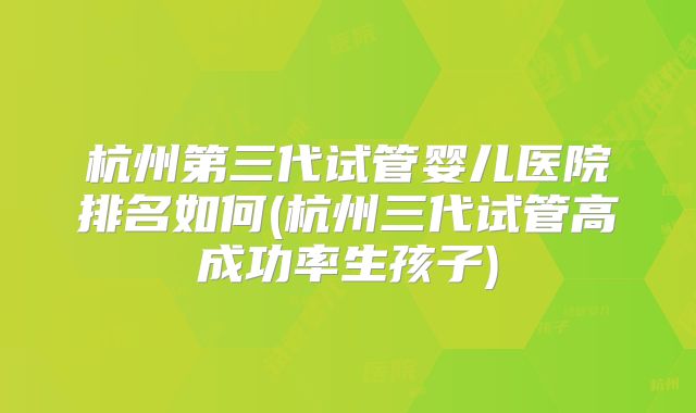 杭州第三代试管婴儿医院排名如何(杭州三代试管高成功率生孩子)
