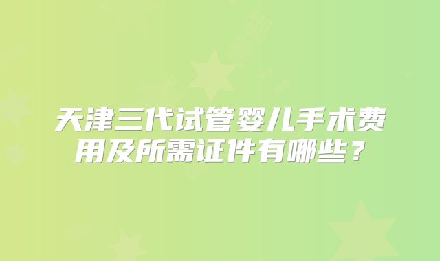 天津三代试管婴儿手术费用及所需证件有哪些？
